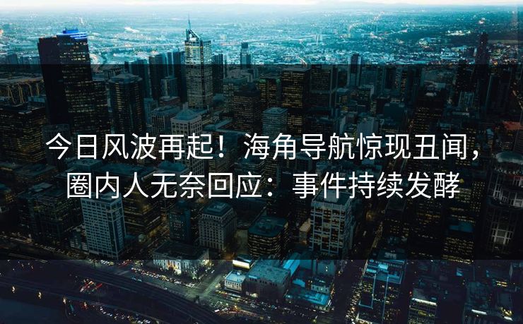 今日风波再起！海角导航惊现丑闻，圈内人无奈回应：事件持续发酵
