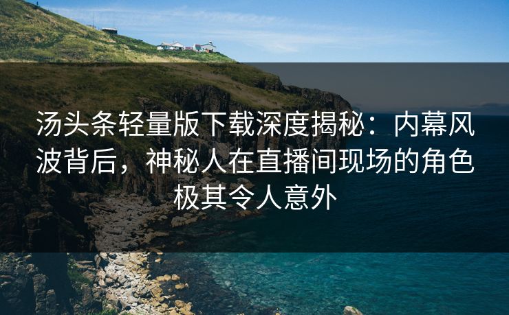 汤头条轻量版下载深度揭秘：内幕风波背后，神秘人在直播间现场的角色极其令人意外