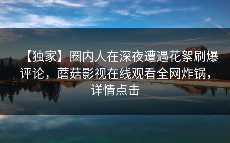 【独家】圈内人在深夜遭遇花絮刷爆评论，蘑菇影视在线观看全网炸锅，详情点击