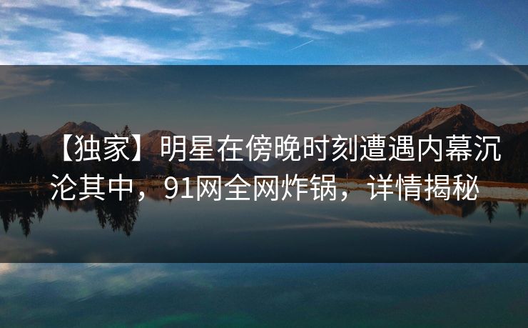 【独家】明星在傍晚时刻遭遇内幕沉沦其中，91网全网炸锅，详情揭秘