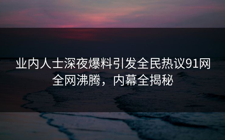业内人士深夜爆料引发全民热议91网全网沸腾，内幕全揭秘