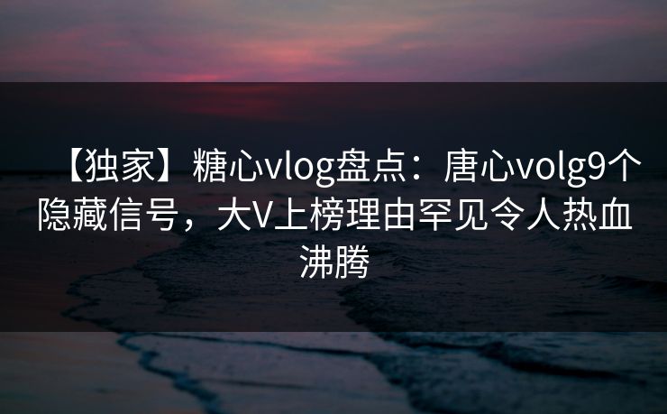 【独家】糖心vlog盘点：唐心volg9个隐藏信号，大V上榜理由罕见令人热血沸腾