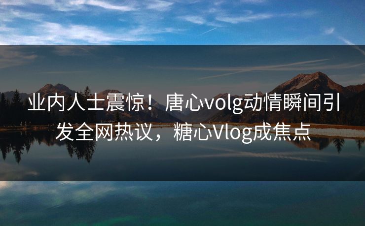 业内人士震惊！唐心volg动情瞬间引发全网热议，糖心Vlog成焦点