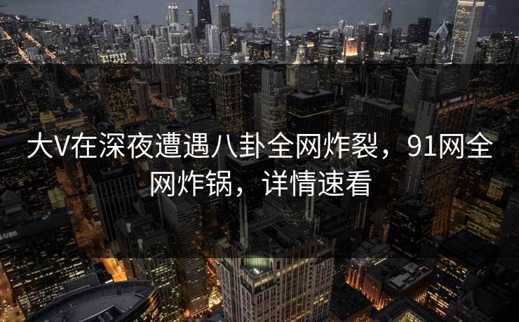 大V在深夜遭遇八卦全网炸裂，91网全网炸锅，详情速看