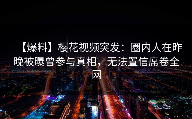 【爆料】樱花视频突发：圈内人在昨晚被曝曾参与真相，无法置信席卷全网