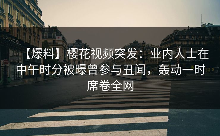 【爆料】樱花视频突发：业内人士在中午时分被曝曾参与丑闻，轰动一时席卷全网