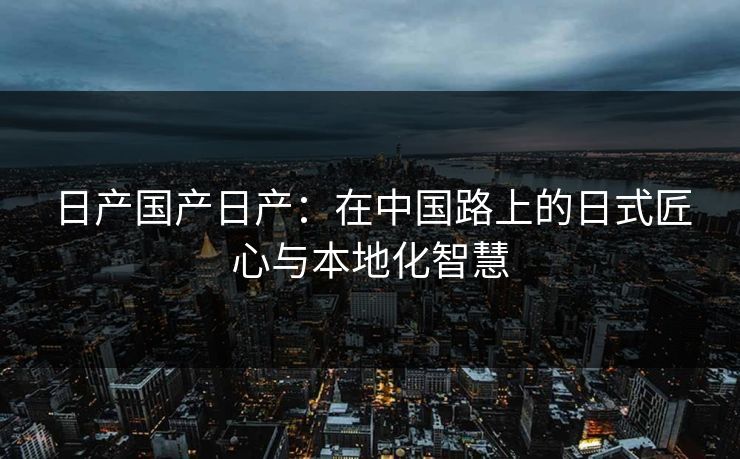 日产国产日产：在中国路上的日式匠心与本地化智慧