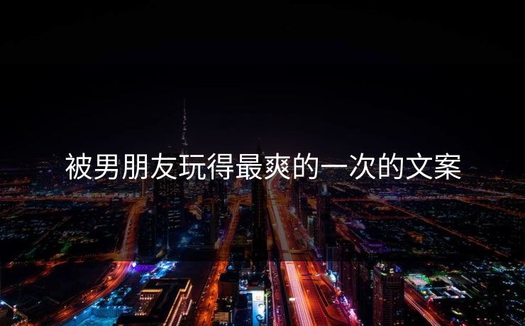 被男朋友玩得最爽的一次的文案
