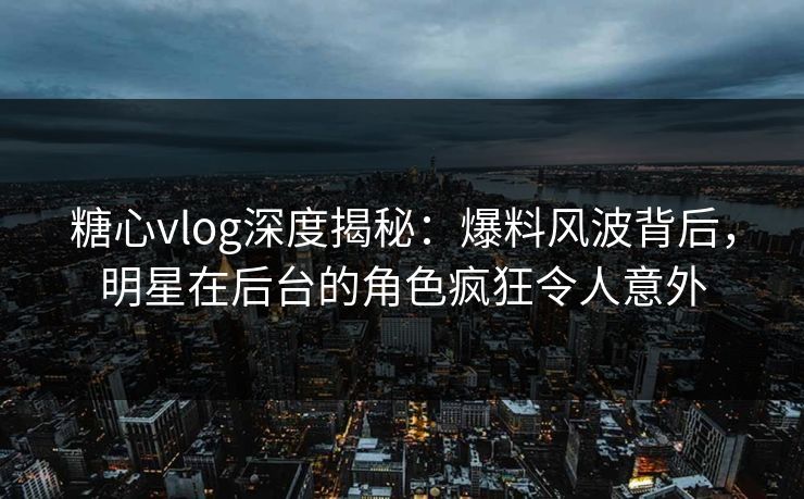糖心vlog深度揭秘：爆料风波背后，明星在后台的角色疯狂令人意外