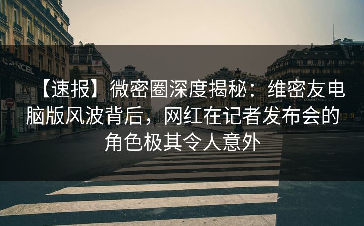 【速报】微密圈深度揭秘：维密友电脑版风波背后，网红在记者发布会的角色极其令人意外