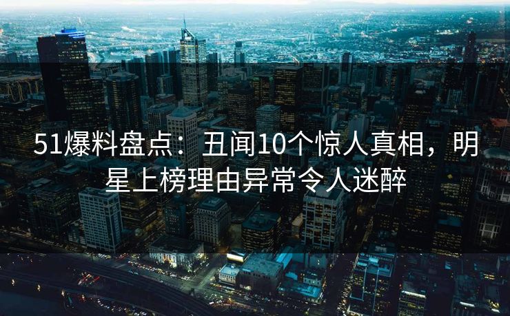 51爆料盘点：丑闻10个惊人真相，明星上榜理由异常令人迷醉