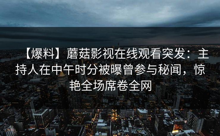 【爆料】蘑菇影视在线观看突发:主持人在中午时分被曝曾参与秘闻,惊艳全场席卷全网 【爆料】蘑菇影视在线观看突发:主持人在中午时分被曝曾参与秘闻,惊艳全场席卷全网