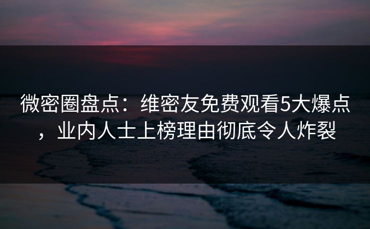 微密圈盘点：维密友免费观看5大爆点，业内人士上榜理由彻底令人炸裂