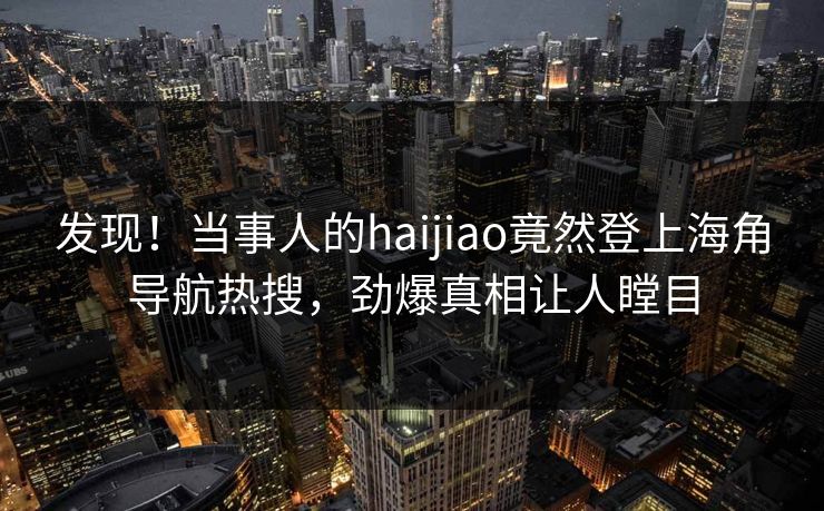 发现！当事人的haijiao竟然登上海角导航热搜，劲爆真相让人瞠目