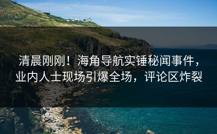 清晨刚刚！海角导航实锤秘闻事件，业内人士现场引爆全场，评论区炸裂