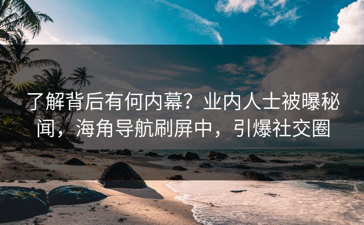 了解背后有何内幕？业内人士被曝秘闻，海角导航刷屏中，引爆社交圈