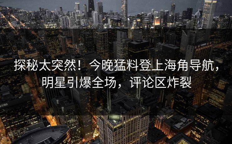 探秘太突然！今晚猛料登上海角导航，明星引爆全场，评论区炸裂