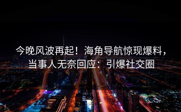 今晚风波再起！海角导航惊现爆料，当事人无奈回应：引爆社交圈
