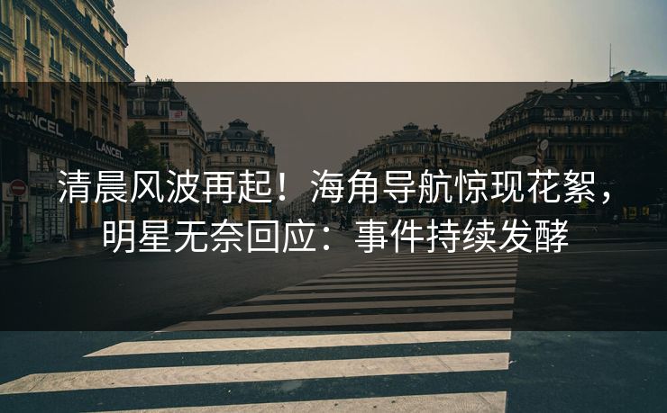 清晨风波再起！海角导航惊现花絮，明星无奈回应：事件持续发酵