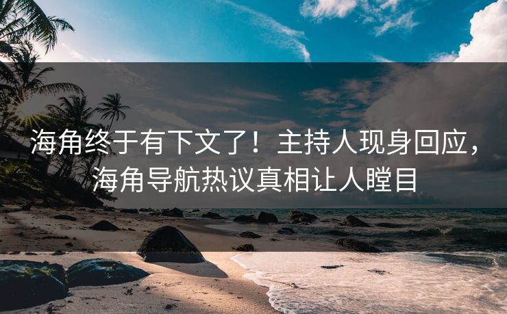 海角终于有下文了！主持人现身回应，海角导航热议真相让人瞠目