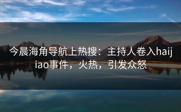 今晨海角导航上热搜：主持人卷入haijiao事件，火热，引发众怒