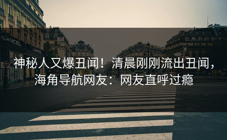 神秘人又爆丑闻！清晨刚刚流出丑闻，海角导航网友：网友直呼过瘾
