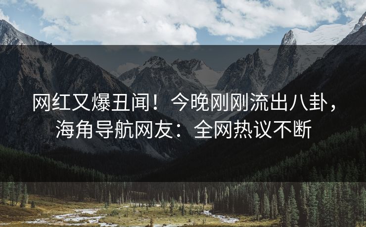 网红又爆丑闻！今晚刚刚流出八卦，海角导航网友：全网热议不断
