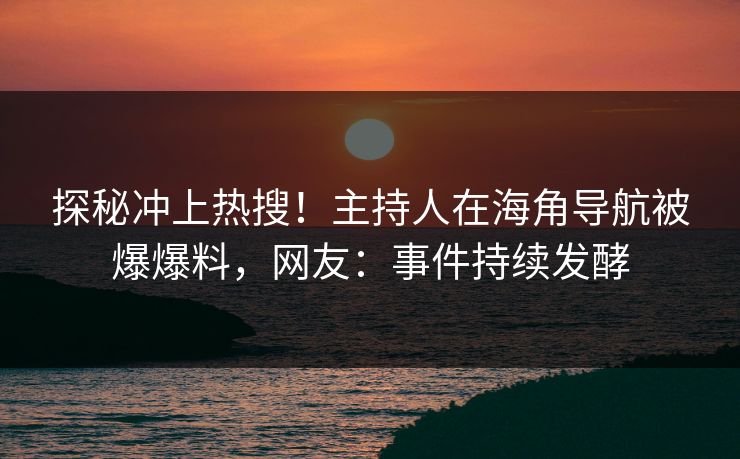 探秘冲上热搜！主持人在海角导航被爆爆料，网友：事件持续发酵