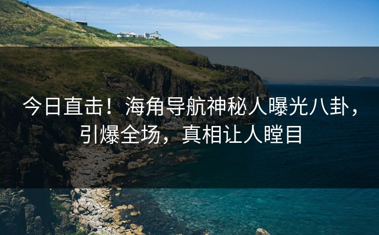 今日直击！海角导航神秘人曝光八卦，引爆全场，真相让人瞠目