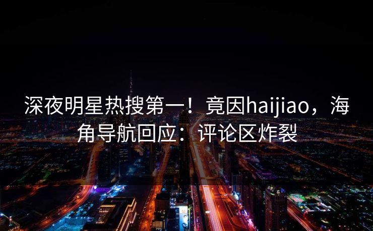 深夜明星热搜第一！竟因haijiao，海角导航回应：评论区炸裂
