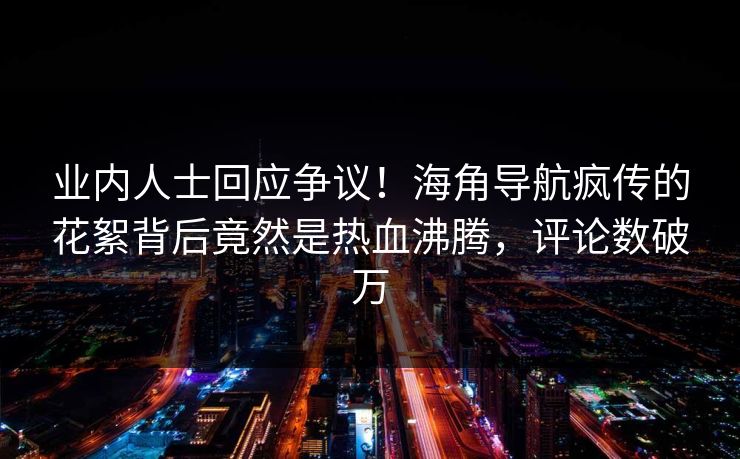 业内人士回应争议！海角导航疯传的花絮背后竟然是热血沸腾，评论数破万