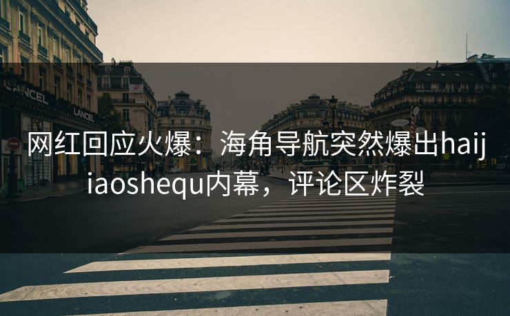 网红回应火爆：海角导航突然爆出haijiaoshequ内幕，评论区炸裂