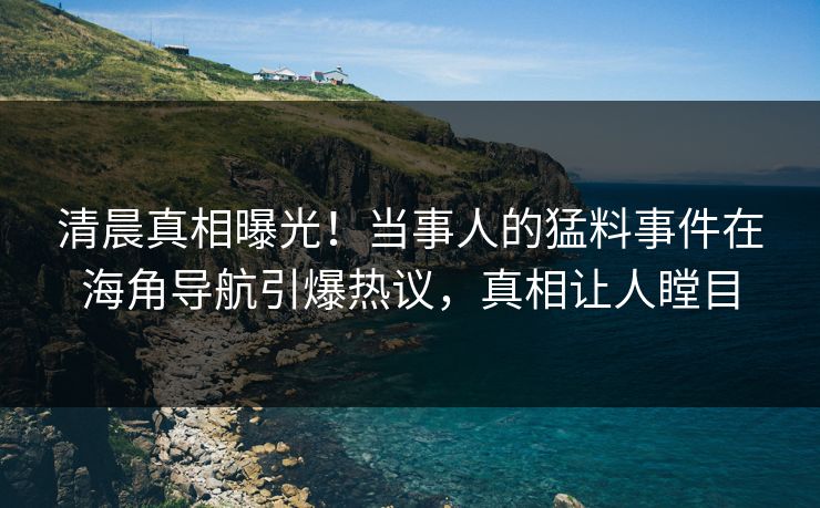 清晨真相曝光！当事人的猛料事件在海角导航引爆热议，真相让人瞠目