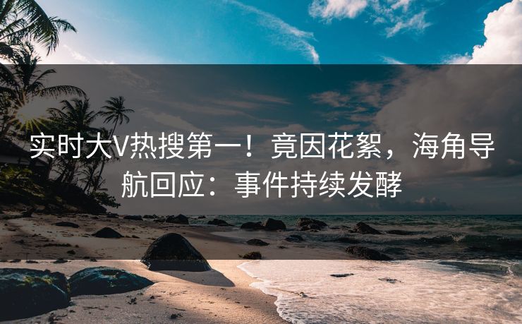 实时大V热搜第一！竟因花絮，海角导航回应：事件持续发酵