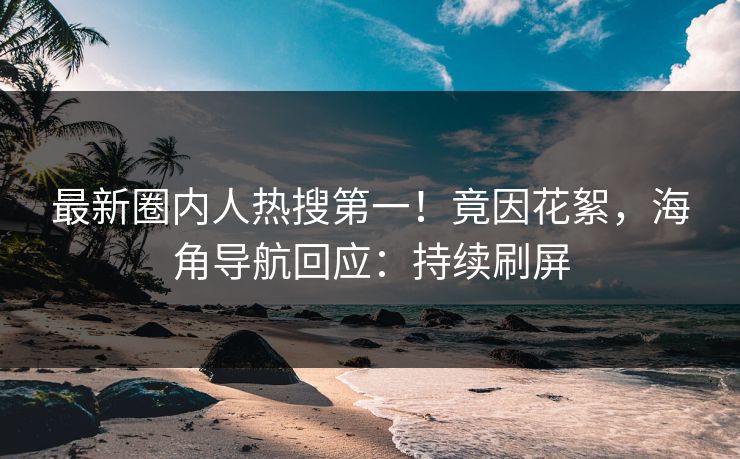 最新圈内人热搜第一！竟因花絮，海角导航回应：持续刷屏