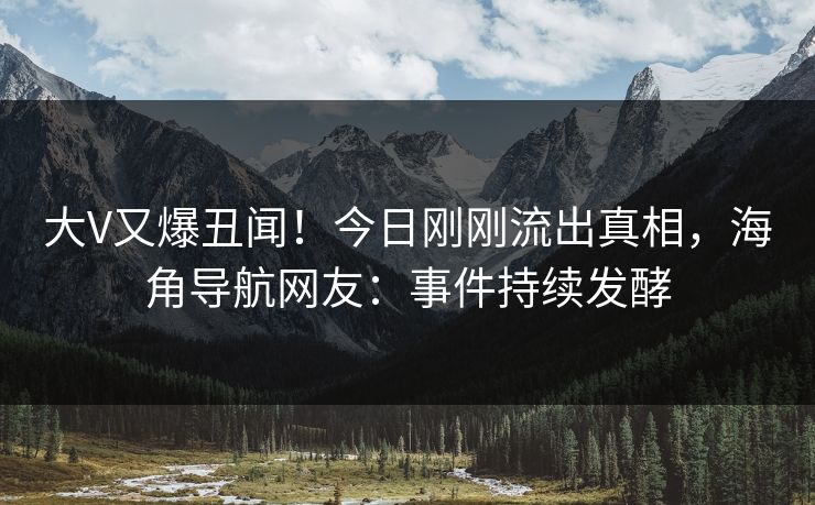 大V又爆丑闻！今日刚刚流出真相，海角导航网友：事件持续发酵