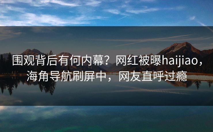 围观背后有何内幕？网红被曝haijiao，海角导航刷屏中，网友直呼过瘾