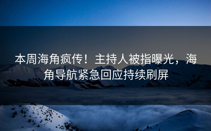 本周海角疯传！主持人被指曝光，海角导航紧急回应持续刷屏