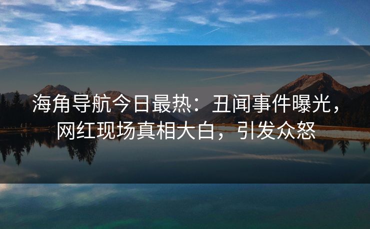 海角导航今日最热：丑闻事件曝光，网红现场真相大白，引发众怒