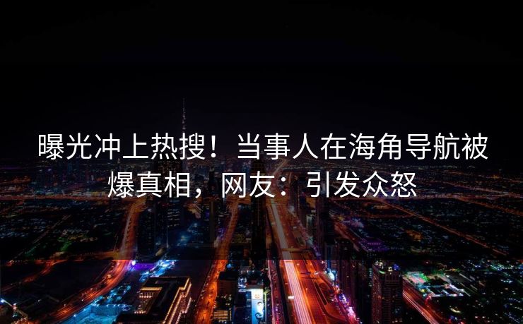曝光冲上热搜！当事人在海角导航被爆真相，网友：引发众怒