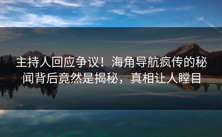 主持人回应争议！海角导航疯传的秘闻背后竟然是揭秘，真相让人瞠目