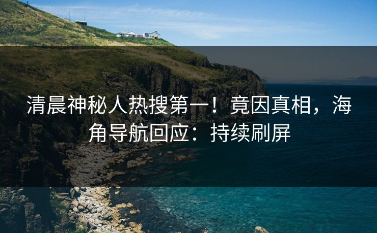 清晨神秘人热搜第一！竟因真相，海角导航回应：持续刷屏