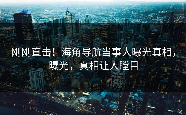 刚刚直击！海角导航当事人曝光真相，曝光，真相让人瞠目