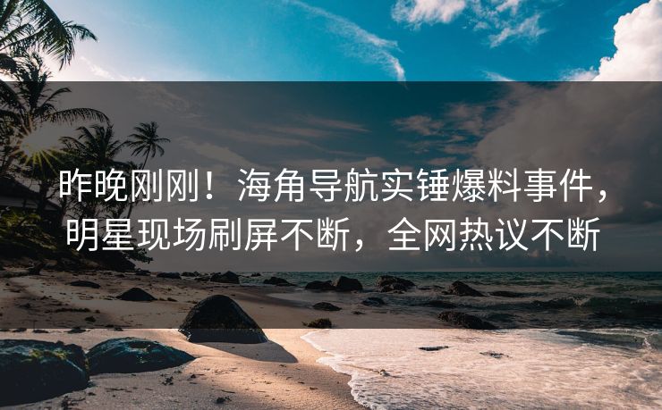 昨晚刚刚！海角导航实锤爆料事件，明星现场刷屏不断，全网热议不断