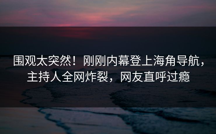 围观太突然！刚刚内幕登上海角导航，主持人全网炸裂，网友直呼过瘾