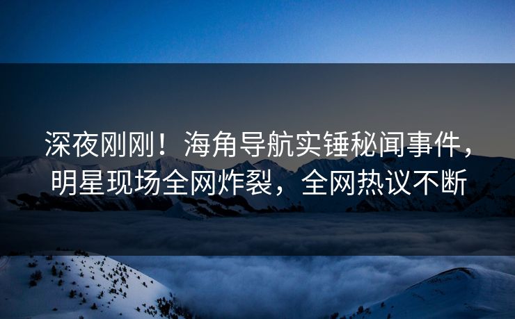 深夜刚刚！海角导航实锤秘闻事件，明星现场全网炸裂，全网热议不断