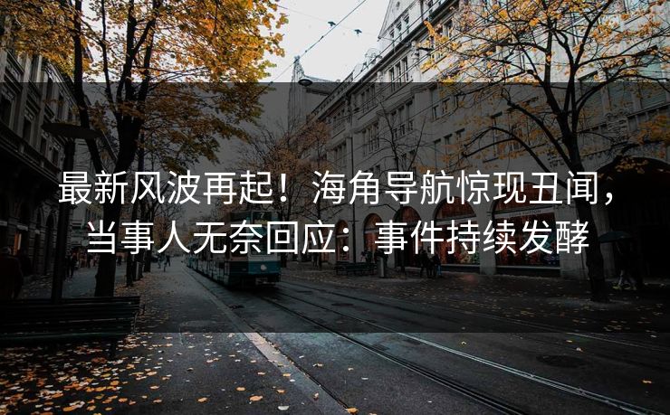 最新风波再起！海角导航惊现丑闻，当事人无奈回应：事件持续发酵