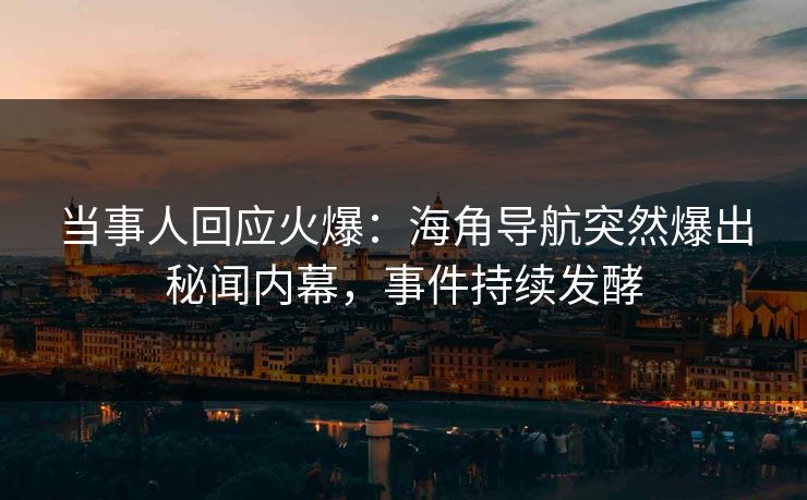 当事人回应火爆：海角导航突然爆出秘闻内幕，事件持续发酵