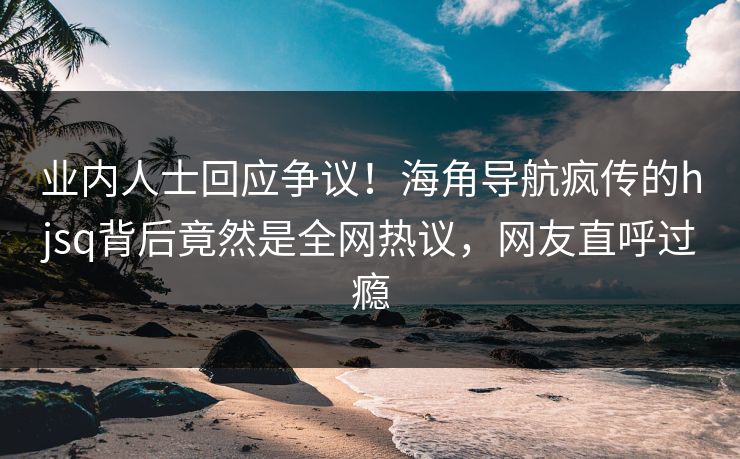 业内人士回应争议！海角导航疯传的hjsq背后竟然是全网热议，网友直呼过瘾
