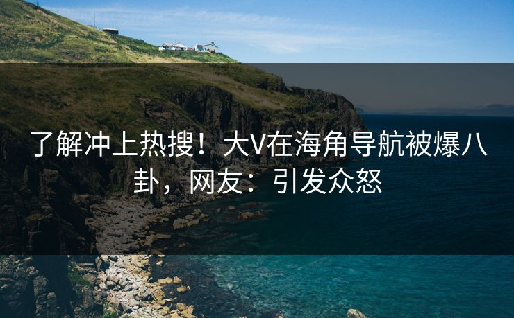 了解冲上热搜！大V在海角导航被爆八卦，网友：引发众怒